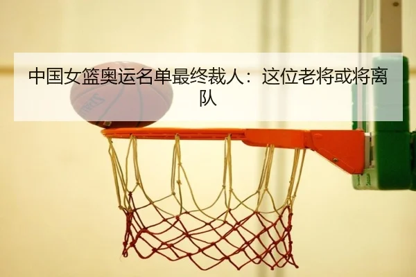 中国女篮奥运名单最终裁人：这位老将或将离队
